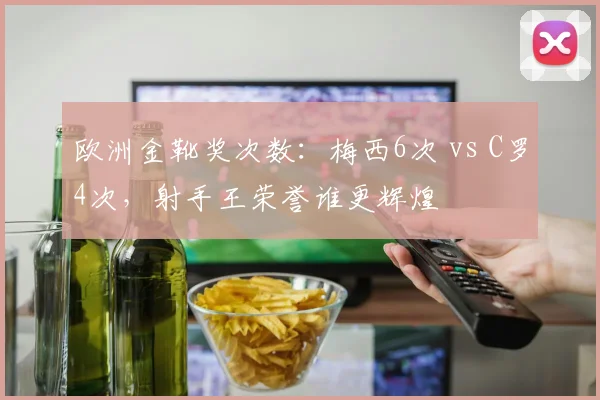 欧洲金靴奖次数：梅西6次 vs C罗4次，射手王荣誉谁更辉煌